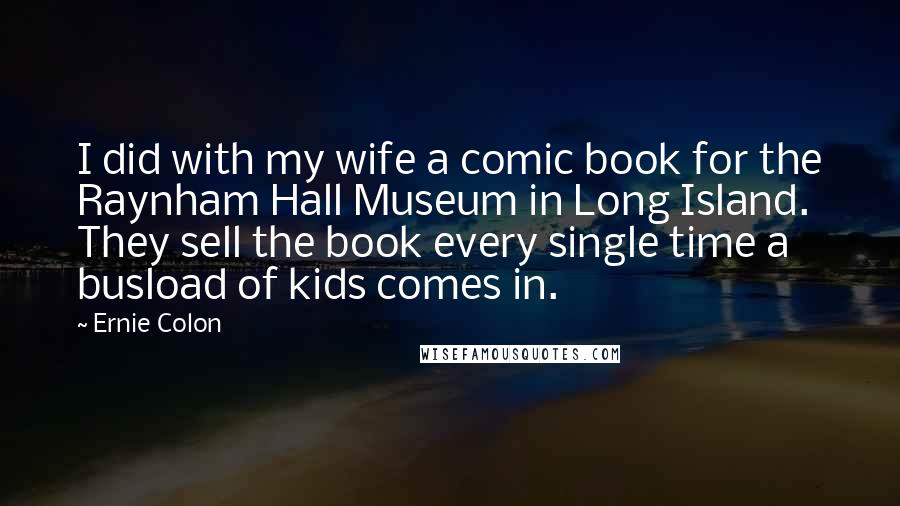 Ernie Colon Quotes: I did with my wife a comic book for the Raynham Hall Museum in Long Island. They sell the book every single time a busload of kids comes in.