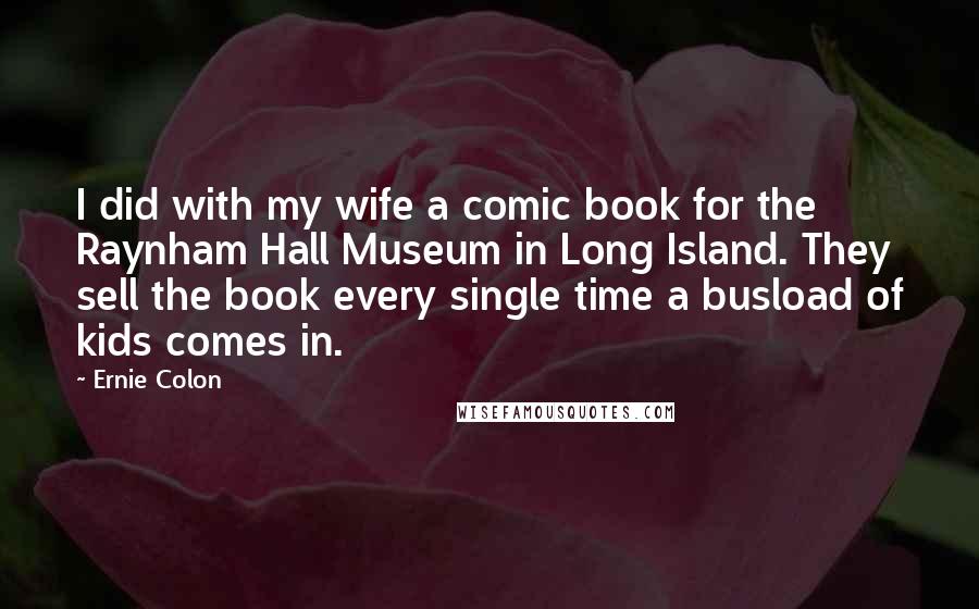 Ernie Colon Quotes: I did with my wife a comic book for the Raynham Hall Museum in Long Island. They sell the book every single time a busload of kids comes in.