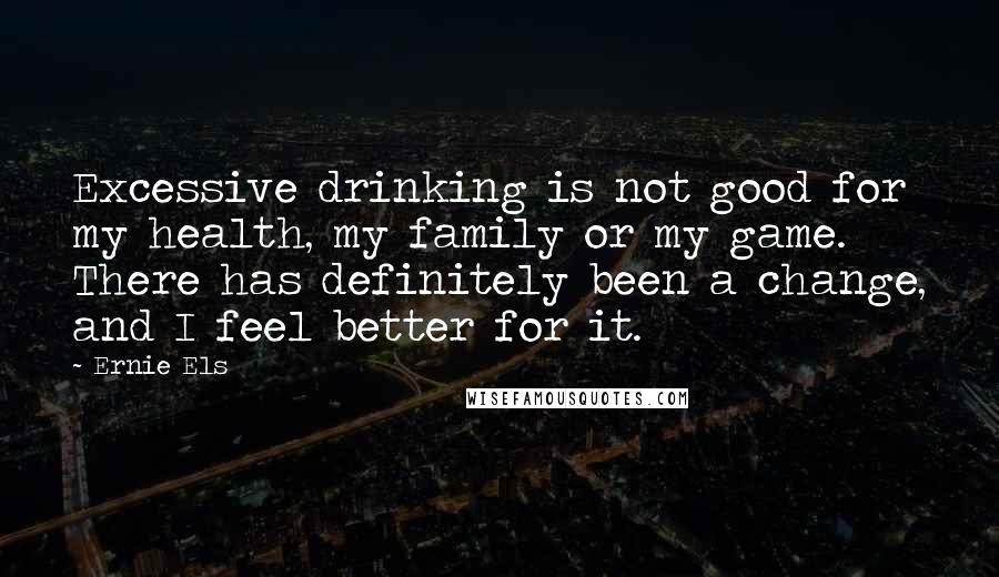 Ernie Els Quotes: Excessive drinking is not good for my health, my family or my game. There has definitely been a change, and I feel better for it.