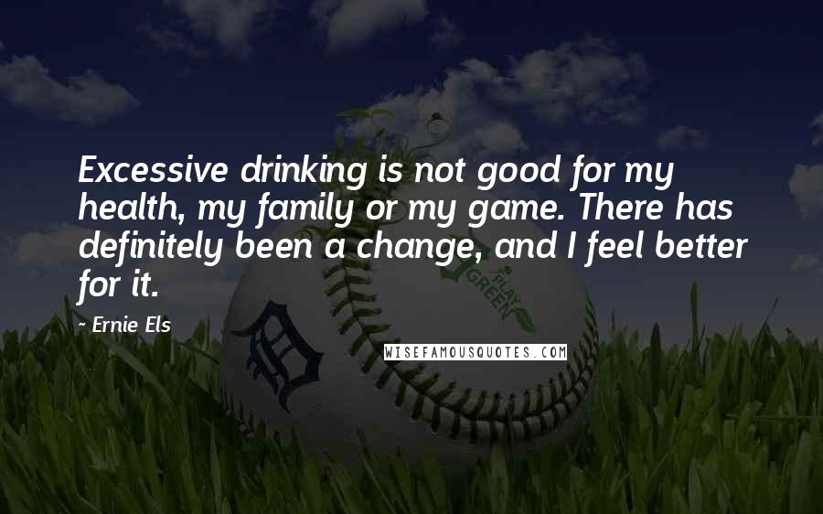 Ernie Els Quotes: Excessive drinking is not good for my health, my family or my game. There has definitely been a change, and I feel better for it.