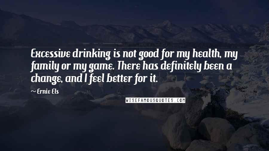 Ernie Els Quotes: Excessive drinking is not good for my health, my family or my game. There has definitely been a change, and I feel better for it.