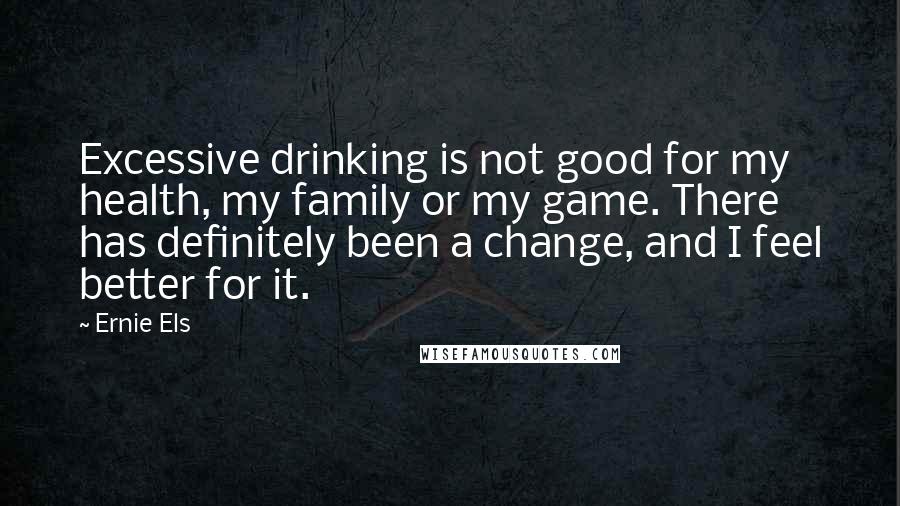 Ernie Els Quotes: Excessive drinking is not good for my health, my family or my game. There has definitely been a change, and I feel better for it.