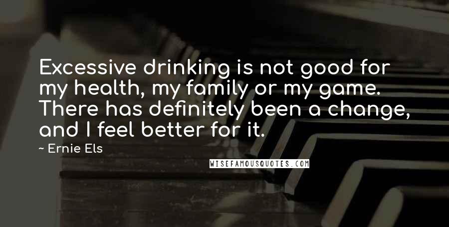 Ernie Els Quotes: Excessive drinking is not good for my health, my family or my game. There has definitely been a change, and I feel better for it.