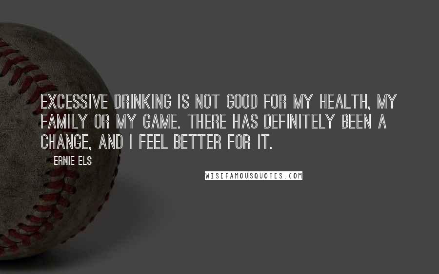 Ernie Els Quotes: Excessive drinking is not good for my health, my family or my game. There has definitely been a change, and I feel better for it.