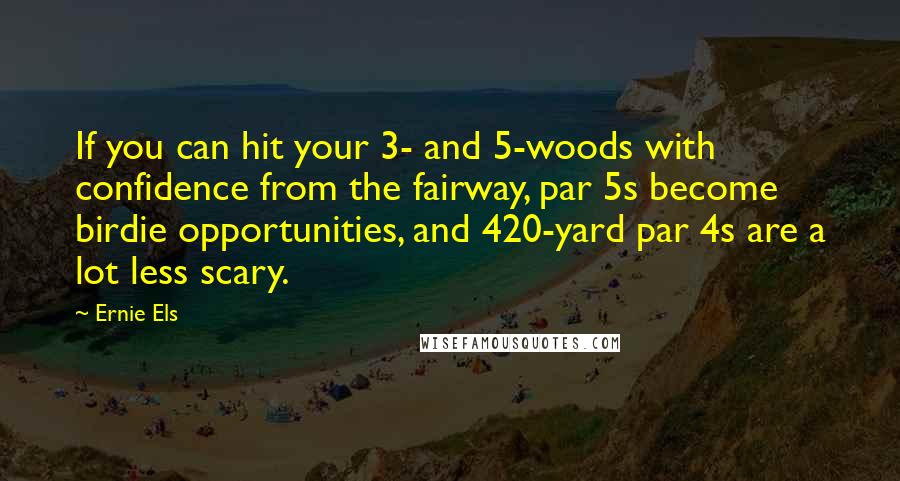 Ernie Els Quotes: If you can hit your 3- and 5-woods with confidence from the fairway, par 5s become birdie opportunities, and 420-yard par 4s are a lot less scary.