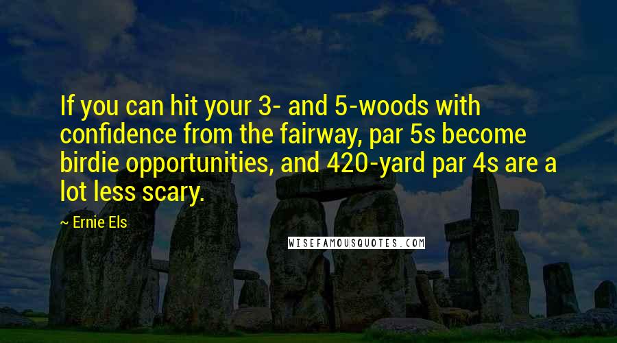 Ernie Els Quotes: If you can hit your 3- and 5-woods with confidence from the fairway, par 5s become birdie opportunities, and 420-yard par 4s are a lot less scary.