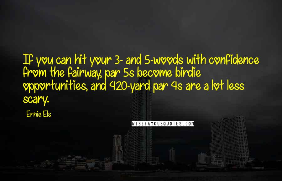 Ernie Els Quotes: If you can hit your 3- and 5-woods with confidence from the fairway, par 5s become birdie opportunities, and 420-yard par 4s are a lot less scary.