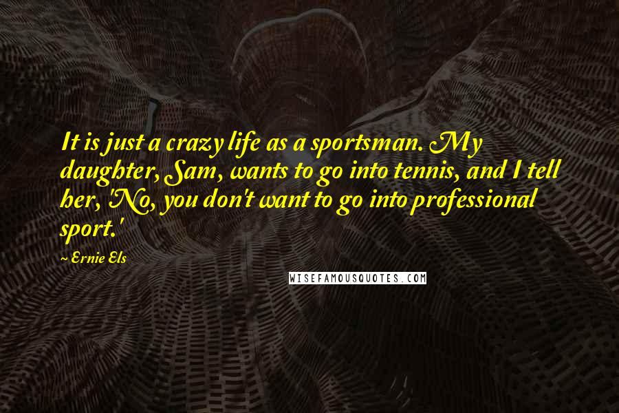 Ernie Els Quotes: It is just a crazy life as a sportsman. My daughter, Sam, wants to go into tennis, and I tell her, 'No, you don't want to go into professional sport.'