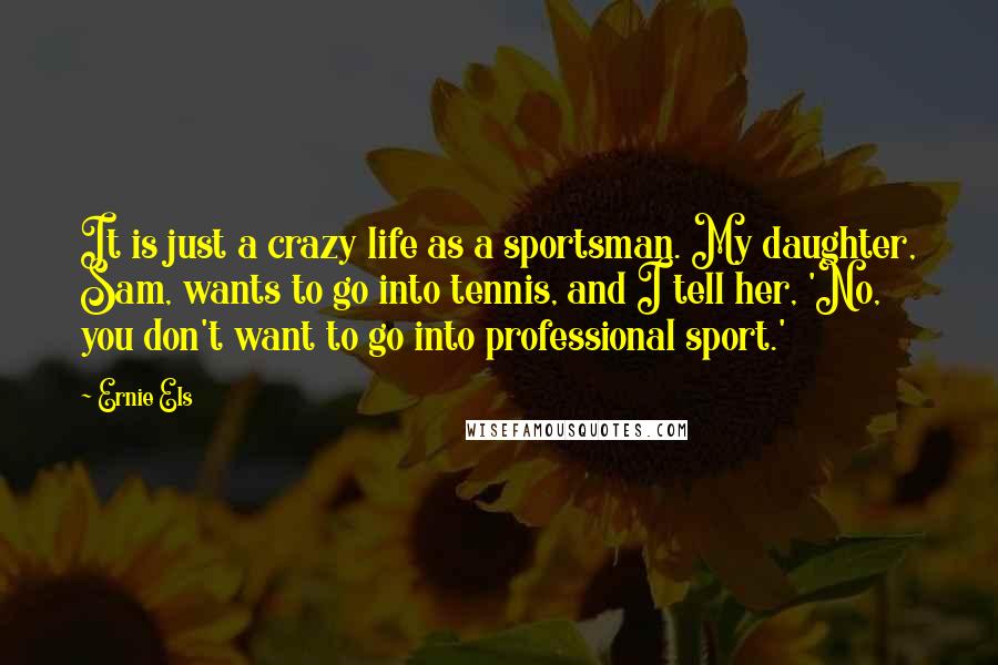 Ernie Els Quotes: It is just a crazy life as a sportsman. My daughter, Sam, wants to go into tennis, and I tell her, 'No, you don't want to go into professional sport.'
