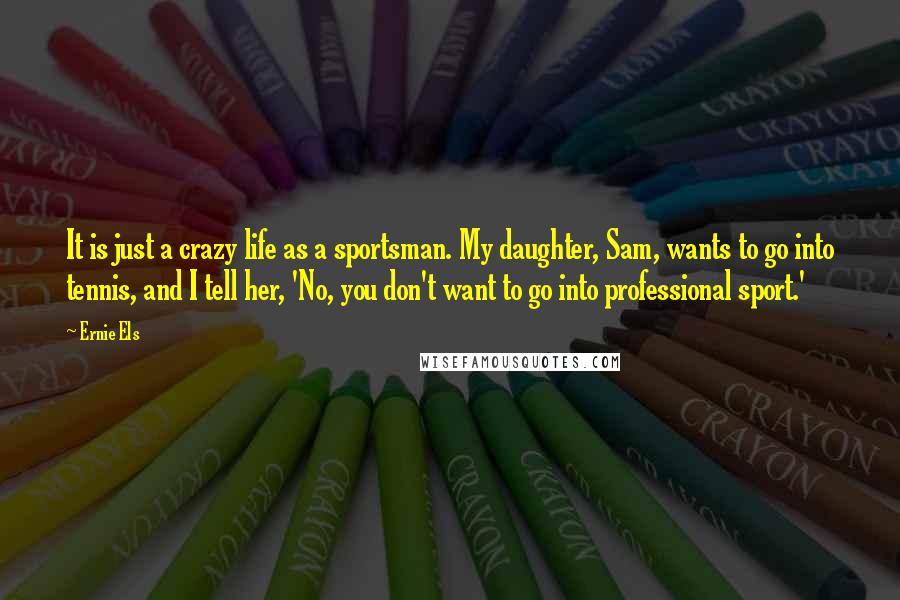 Ernie Els Quotes: It is just a crazy life as a sportsman. My daughter, Sam, wants to go into tennis, and I tell her, 'No, you don't want to go into professional sport.'
