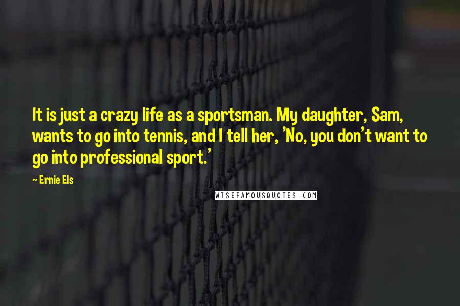 Ernie Els Quotes: It is just a crazy life as a sportsman. My daughter, Sam, wants to go into tennis, and I tell her, 'No, you don't want to go into professional sport.'