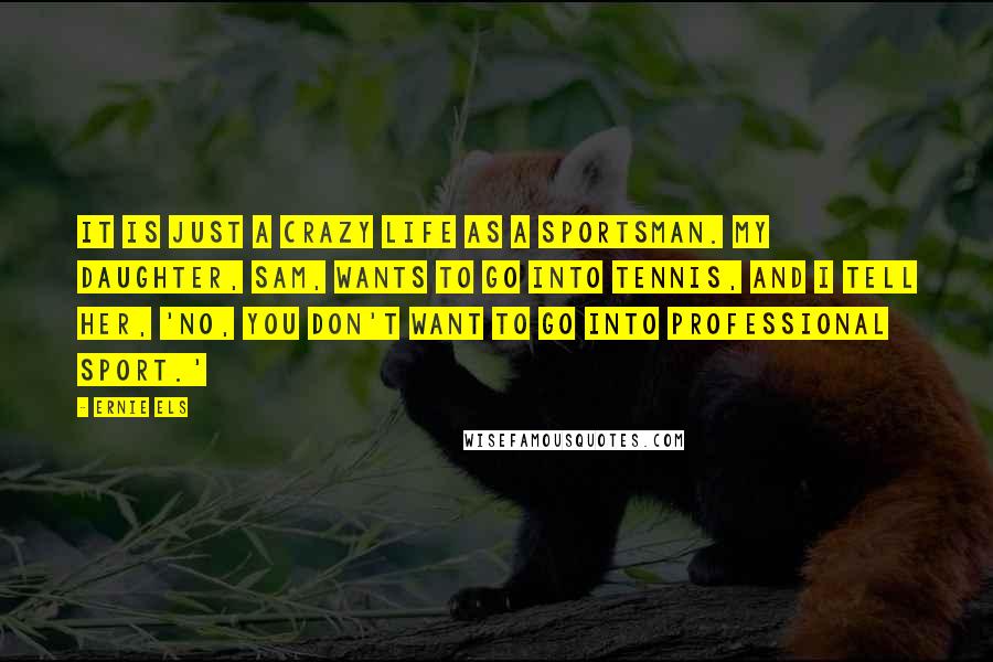 Ernie Els Quotes: It is just a crazy life as a sportsman. My daughter, Sam, wants to go into tennis, and I tell her, 'No, you don't want to go into professional sport.'