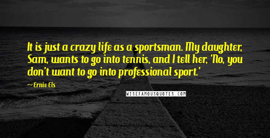 Ernie Els Quotes: It is just a crazy life as a sportsman. My daughter, Sam, wants to go into tennis, and I tell her, 'No, you don't want to go into professional sport.'