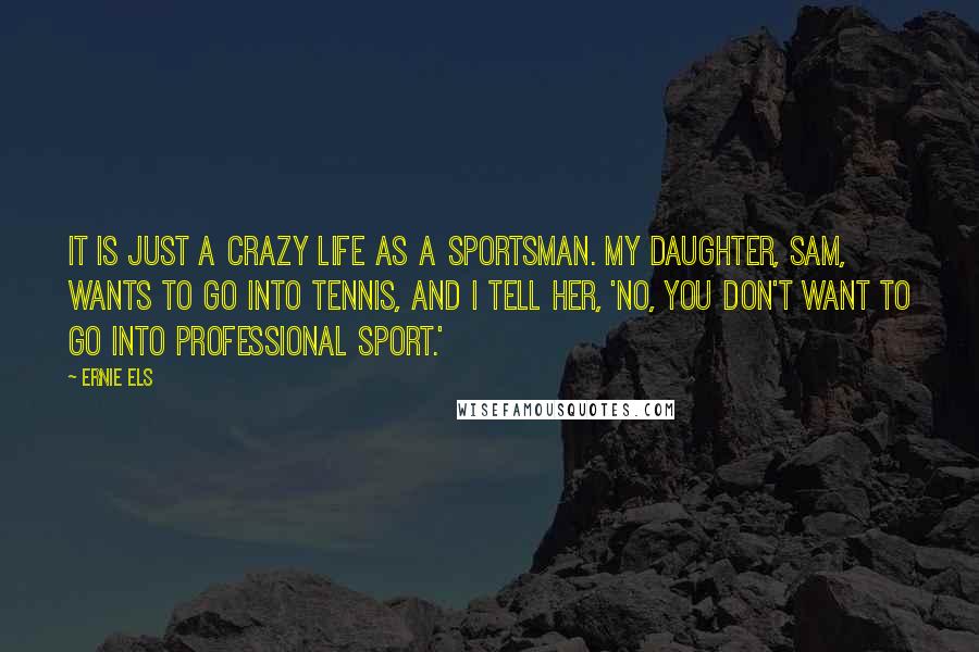 Ernie Els Quotes: It is just a crazy life as a sportsman. My daughter, Sam, wants to go into tennis, and I tell her, 'No, you don't want to go into professional sport.'