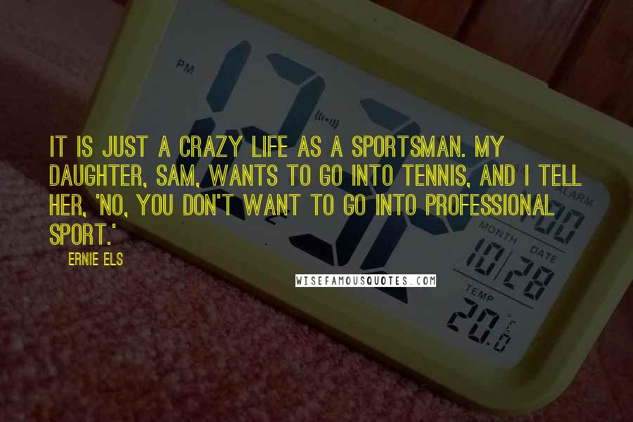 Ernie Els Quotes: It is just a crazy life as a sportsman. My daughter, Sam, wants to go into tennis, and I tell her, 'No, you don't want to go into professional sport.'