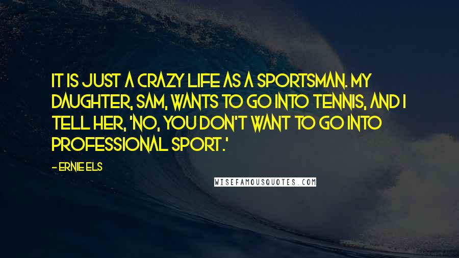 Ernie Els Quotes: It is just a crazy life as a sportsman. My daughter, Sam, wants to go into tennis, and I tell her, 'No, you don't want to go into professional sport.'