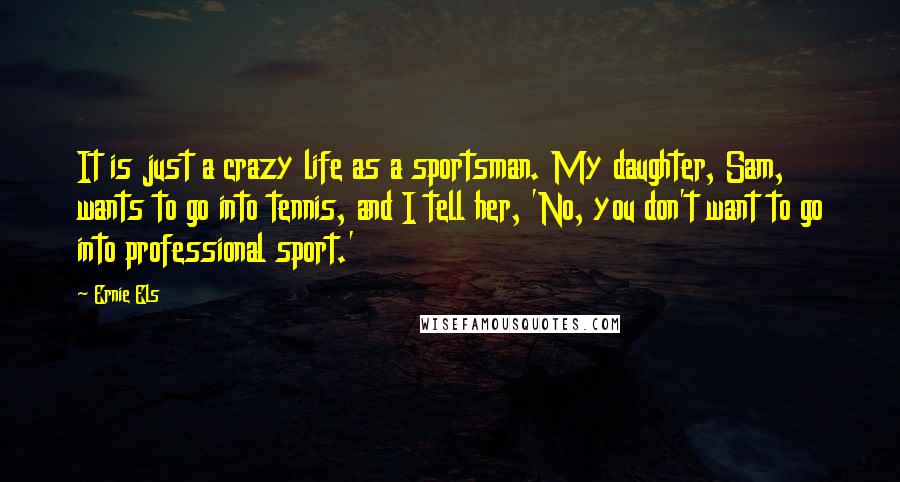 Ernie Els Quotes: It is just a crazy life as a sportsman. My daughter, Sam, wants to go into tennis, and I tell her, 'No, you don't want to go into professional sport.'