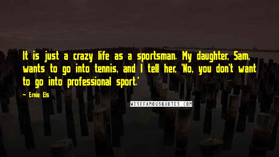 Ernie Els Quotes: It is just a crazy life as a sportsman. My daughter, Sam, wants to go into tennis, and I tell her, 'No, you don't want to go into professional sport.'