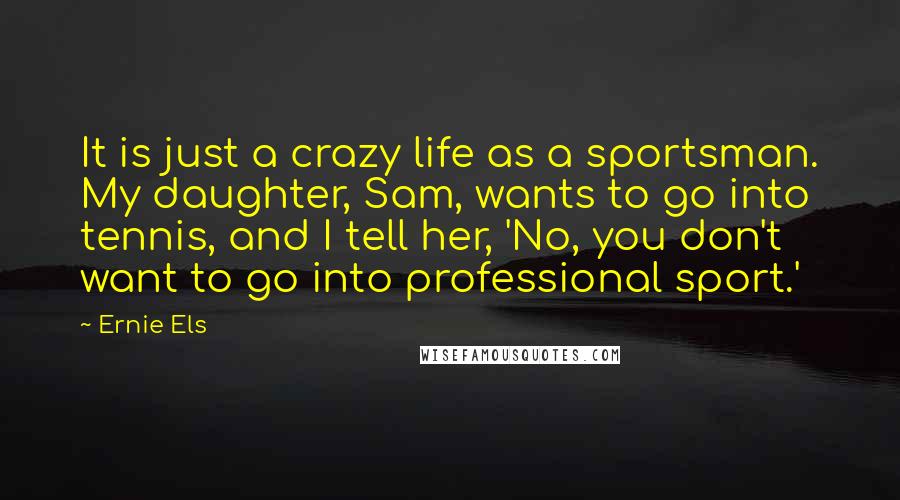 Ernie Els Quotes: It is just a crazy life as a sportsman. My daughter, Sam, wants to go into tennis, and I tell her, 'No, you don't want to go into professional sport.'