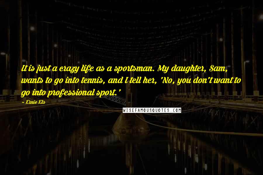 Ernie Els Quotes: It is just a crazy life as a sportsman. My daughter, Sam, wants to go into tennis, and I tell her, 'No, you don't want to go into professional sport.'