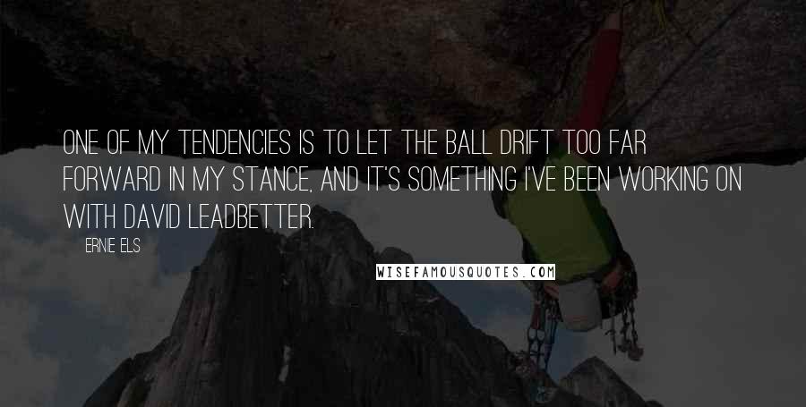 Ernie Els Quotes: One of my tendencies is to let the ball drift too far forward in my stance, and it's something I've been working on with David Leadbetter.