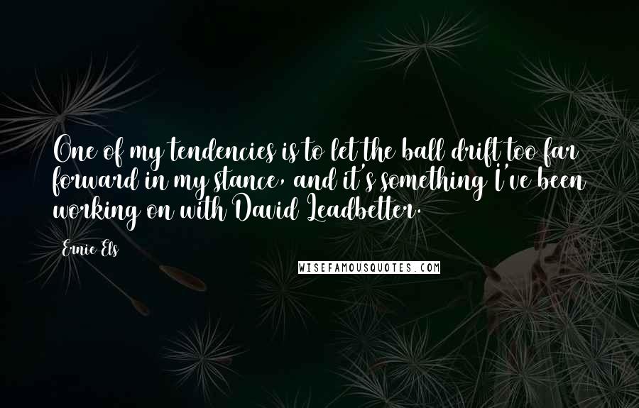 Ernie Els Quotes: One of my tendencies is to let the ball drift too far forward in my stance, and it's something I've been working on with David Leadbetter.