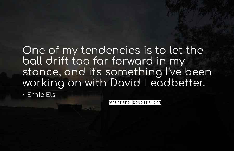 Ernie Els Quotes: One of my tendencies is to let the ball drift too far forward in my stance, and it's something I've been working on with David Leadbetter.