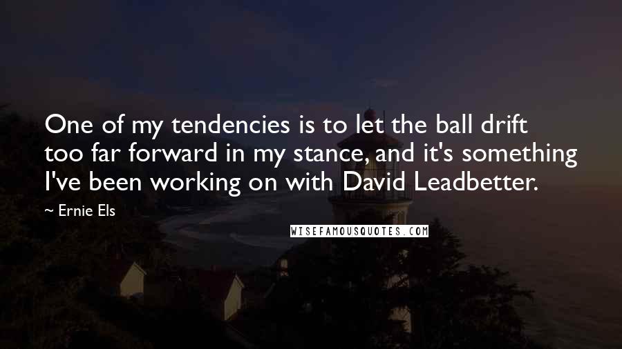 Ernie Els Quotes: One of my tendencies is to let the ball drift too far forward in my stance, and it's something I've been working on with David Leadbetter.