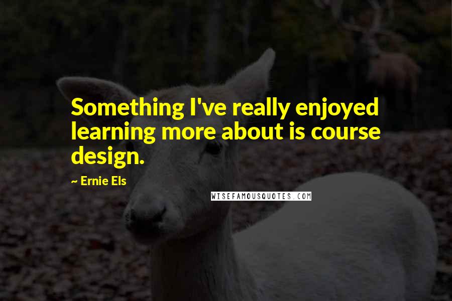 Ernie Els Quotes: Something I've really enjoyed learning more about is course design.