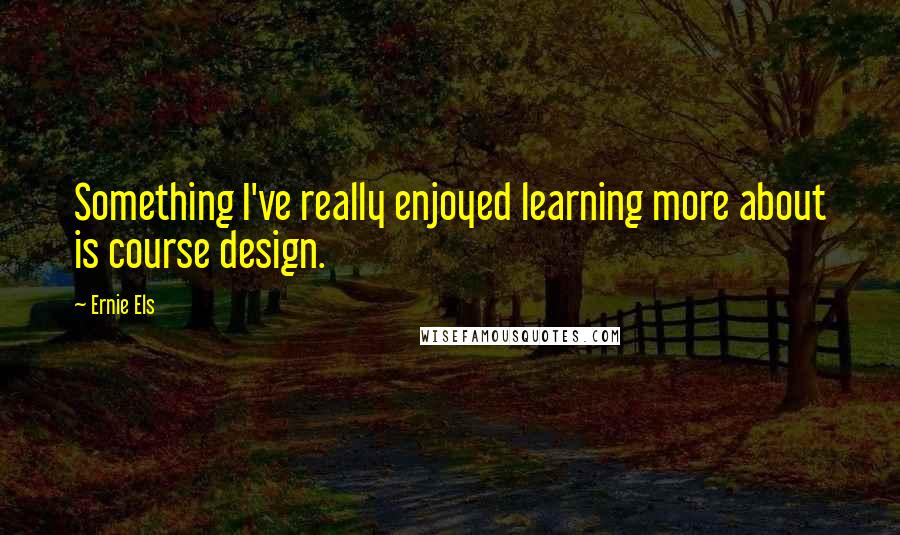 Ernie Els Quotes: Something I've really enjoyed learning more about is course design.