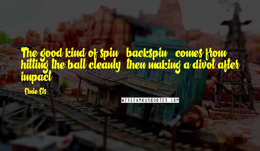 Ernie Els Quotes: The good kind of spin - backspin - comes from hitting the ball cleanly, then making a divot after impact.