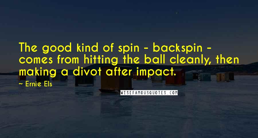 Ernie Els Quotes: The good kind of spin - backspin - comes from hitting the ball cleanly, then making a divot after impact.