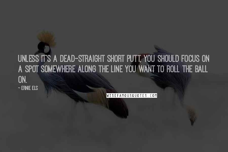 Ernie Els Quotes: Unless it's a dead-straight short putt, you should focus on a spot somewhere along the line you want to roll the ball on.