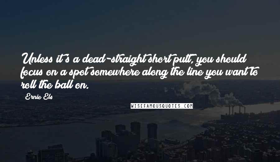 Ernie Els Quotes: Unless it's a dead-straight short putt, you should focus on a spot somewhere along the line you want to roll the ball on.