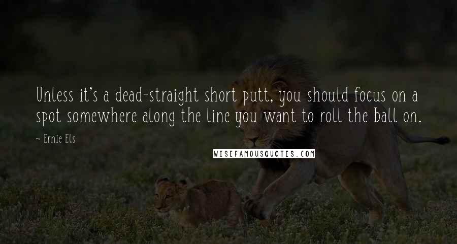 Ernie Els Quotes: Unless it's a dead-straight short putt, you should focus on a spot somewhere along the line you want to roll the ball on.