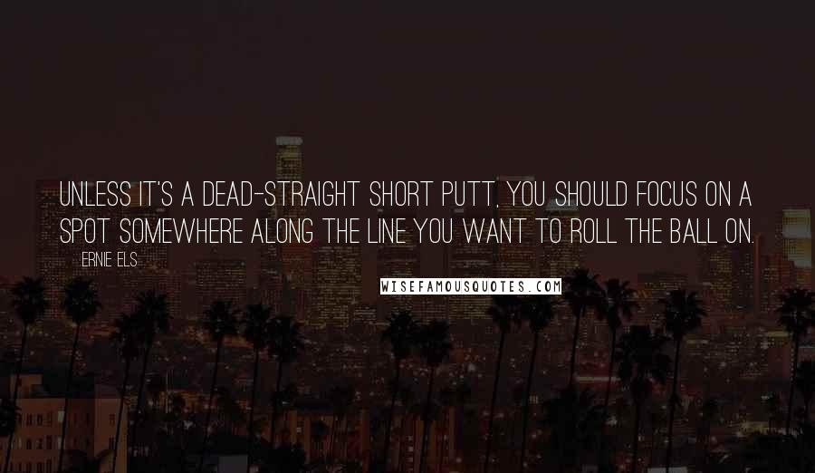 Ernie Els Quotes: Unless it's a dead-straight short putt, you should focus on a spot somewhere along the line you want to roll the ball on.