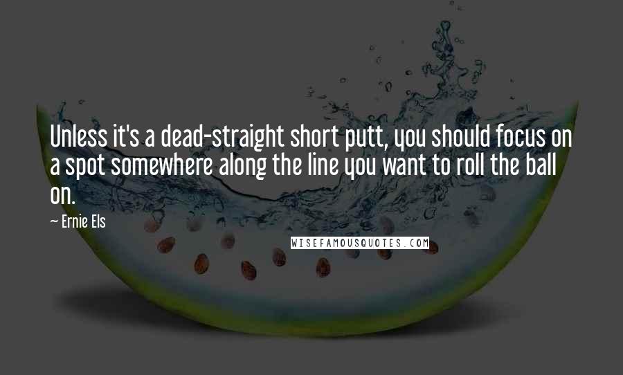 Ernie Els Quotes: Unless it's a dead-straight short putt, you should focus on a spot somewhere along the line you want to roll the ball on.