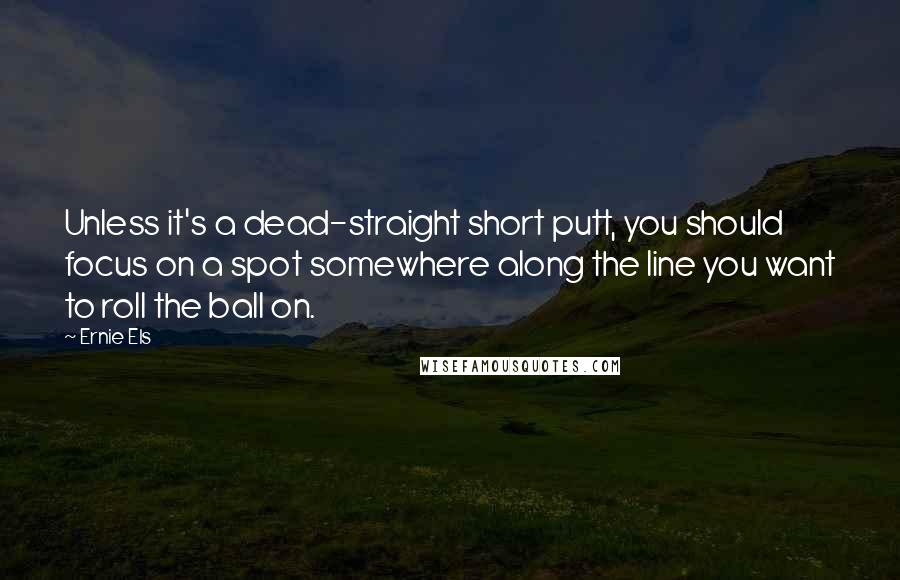 Ernie Els Quotes: Unless it's a dead-straight short putt, you should focus on a spot somewhere along the line you want to roll the ball on.
