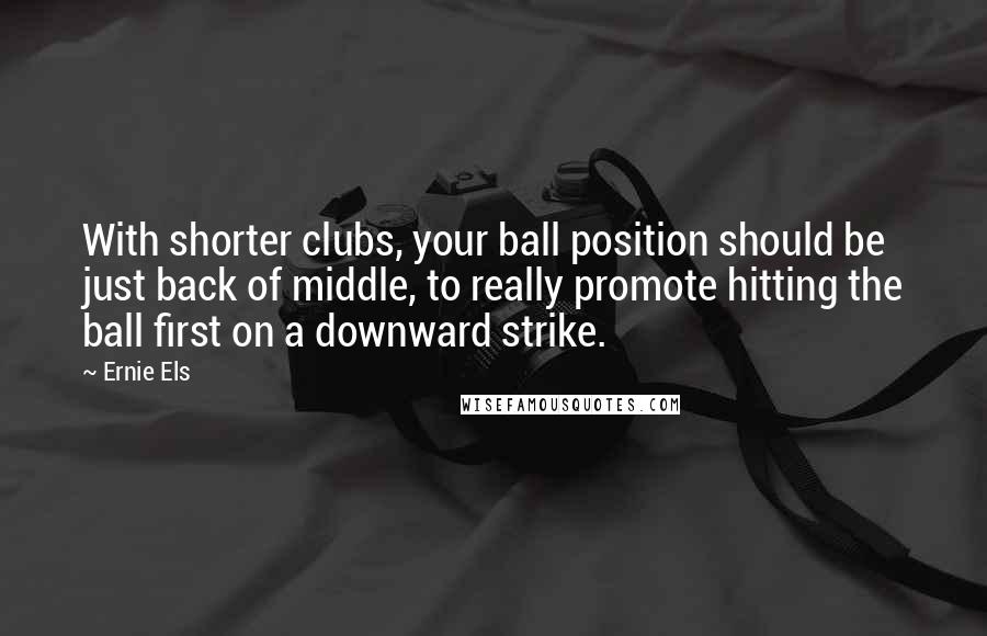 Ernie Els Quotes: With shorter clubs, your ball position should be just back of middle, to really promote hitting the ball first on a downward strike.