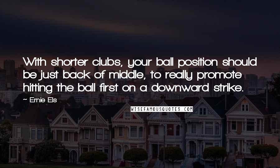 Ernie Els Quotes: With shorter clubs, your ball position should be just back of middle, to really promote hitting the ball first on a downward strike.