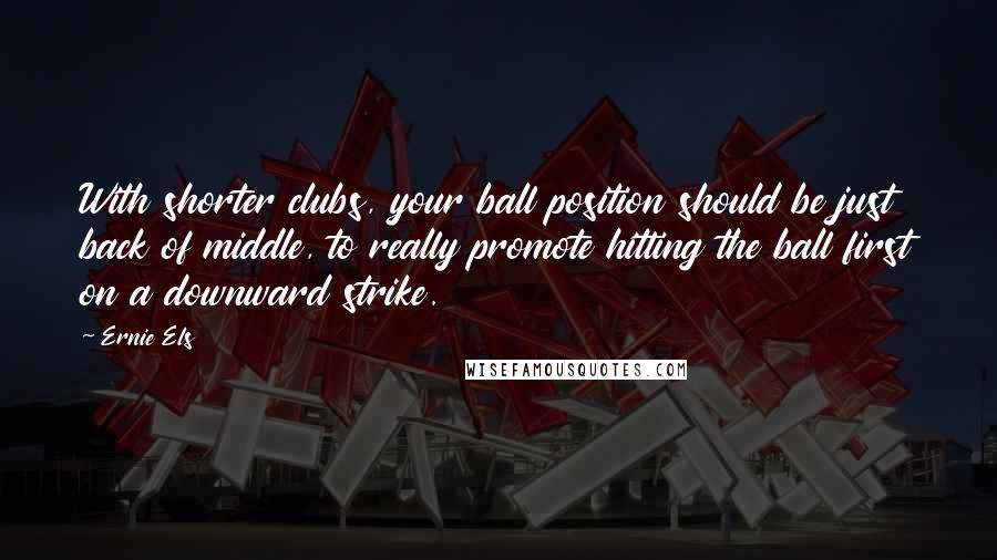 Ernie Els Quotes: With shorter clubs, your ball position should be just back of middle, to really promote hitting the ball first on a downward strike.