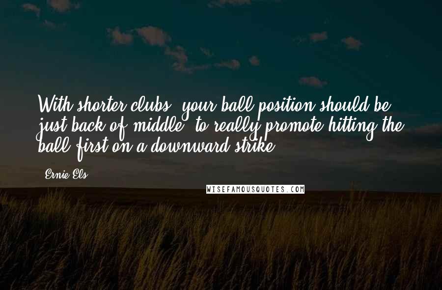 Ernie Els Quotes: With shorter clubs, your ball position should be just back of middle, to really promote hitting the ball first on a downward strike.