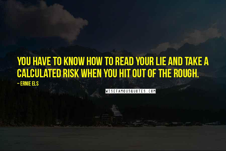 Ernie Els Quotes: You have to know how to read your lie and take a calculated risk when you hit out of the rough.