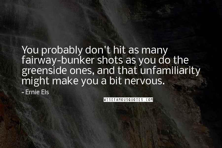 Ernie Els Quotes: You probably don't hit as many fairway-bunker shots as you do the greenside ones, and that unfamiliarity might make you a bit nervous.