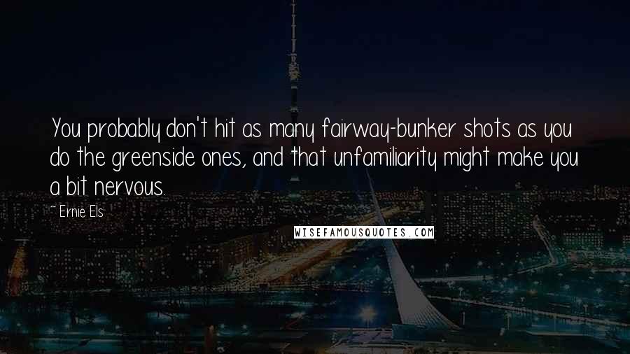 Ernie Els Quotes: You probably don't hit as many fairway-bunker shots as you do the greenside ones, and that unfamiliarity might make you a bit nervous.