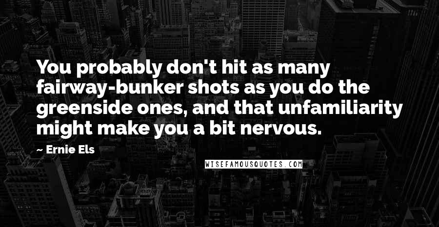 Ernie Els Quotes: You probably don't hit as many fairway-bunker shots as you do the greenside ones, and that unfamiliarity might make you a bit nervous.