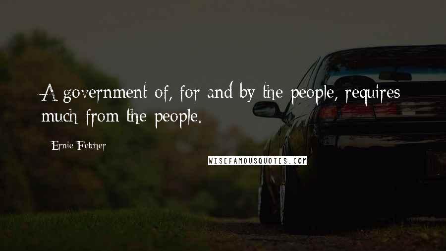 Ernie Fletcher Quotes: A government of, for and by the people, requires much from the people.