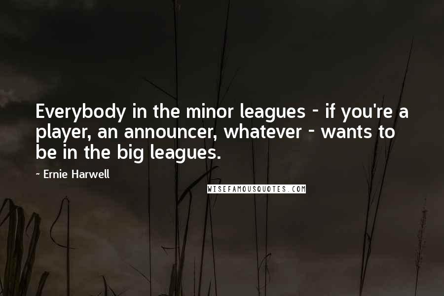 Ernie Harwell Quotes: Everybody in the minor leagues - if you're a player, an announcer, whatever - wants to be in the big leagues.