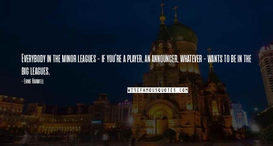 Ernie Harwell Quotes: Everybody in the minor leagues - if you're a player, an announcer, whatever - wants to be in the big leagues.