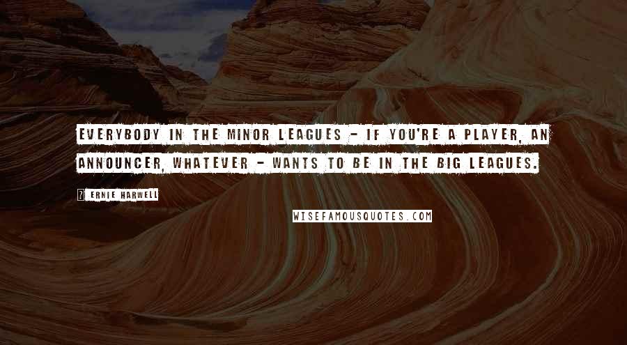 Ernie Harwell Quotes: Everybody in the minor leagues - if you're a player, an announcer, whatever - wants to be in the big leagues.